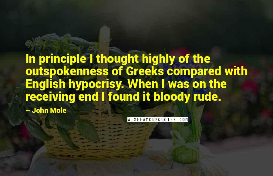 John Mole Quotes: In principle I thought highly of the outspokenness of Greeks compared with English hypocrisy. When I was on the receiving end I found it bloody rude.