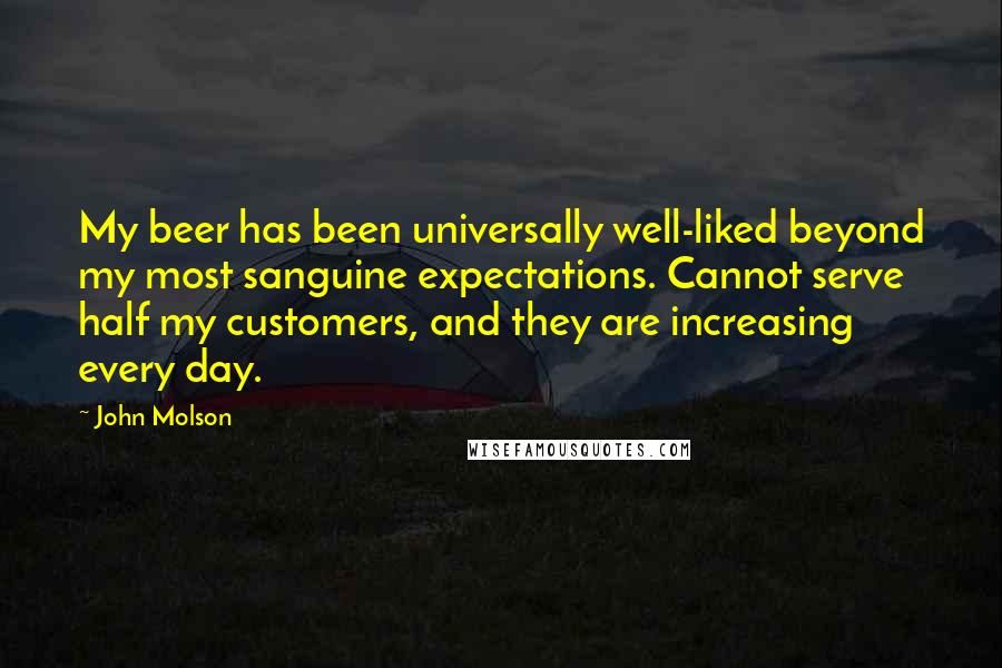 John Molson Quotes: My beer has been universally well-liked beyond my most sanguine expectations. Cannot serve half my customers, and they are increasing every day.