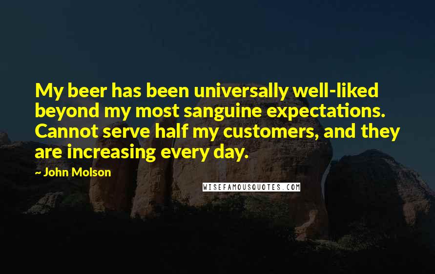 John Molson Quotes: My beer has been universally well-liked beyond my most sanguine expectations. Cannot serve half my customers, and they are increasing every day.