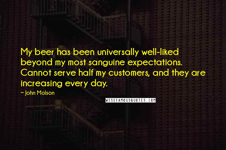 John Molson Quotes: My beer has been universally well-liked beyond my most sanguine expectations. Cannot serve half my customers, and they are increasing every day.