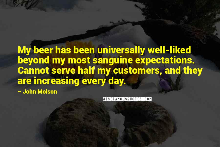 John Molson Quotes: My beer has been universally well-liked beyond my most sanguine expectations. Cannot serve half my customers, and they are increasing every day.