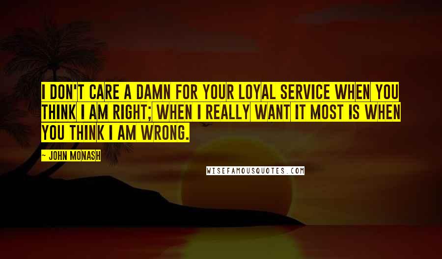 John Monash Quotes: I don't care a damn for your loyal service when you think I am right; when I really want it most is when you think I am wrong.