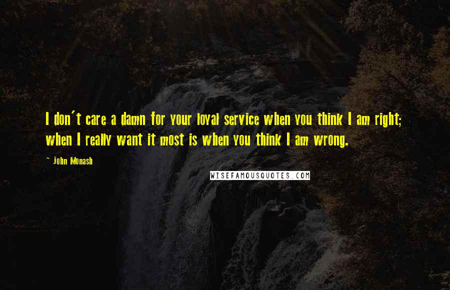 John Monash Quotes: I don't care a damn for your loyal service when you think I am right; when I really want it most is when you think I am wrong.