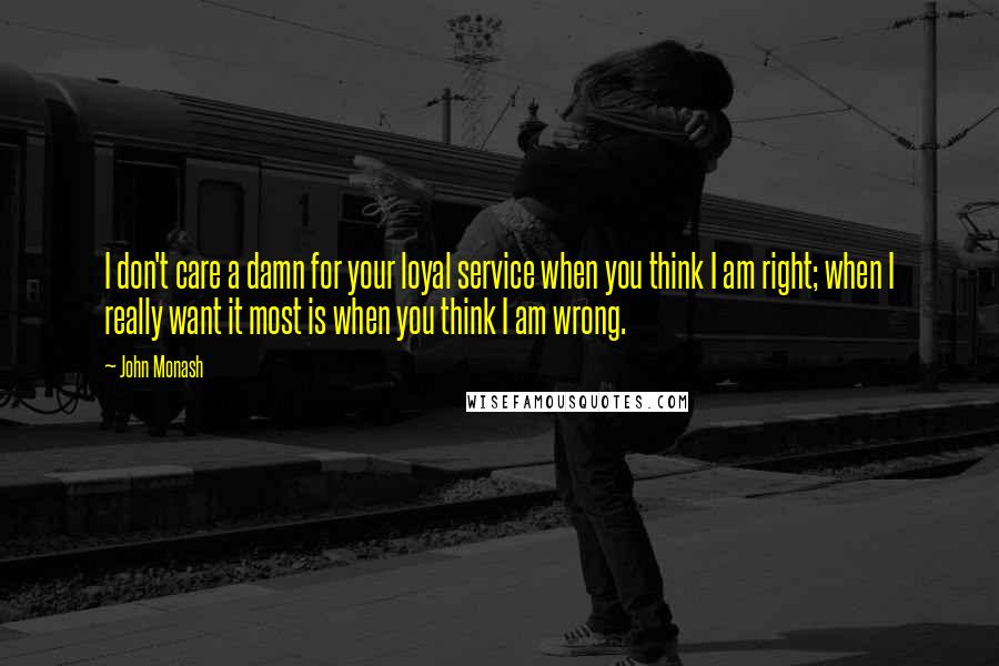 John Monash Quotes: I don't care a damn for your loyal service when you think I am right; when I really want it most is when you think I am wrong.