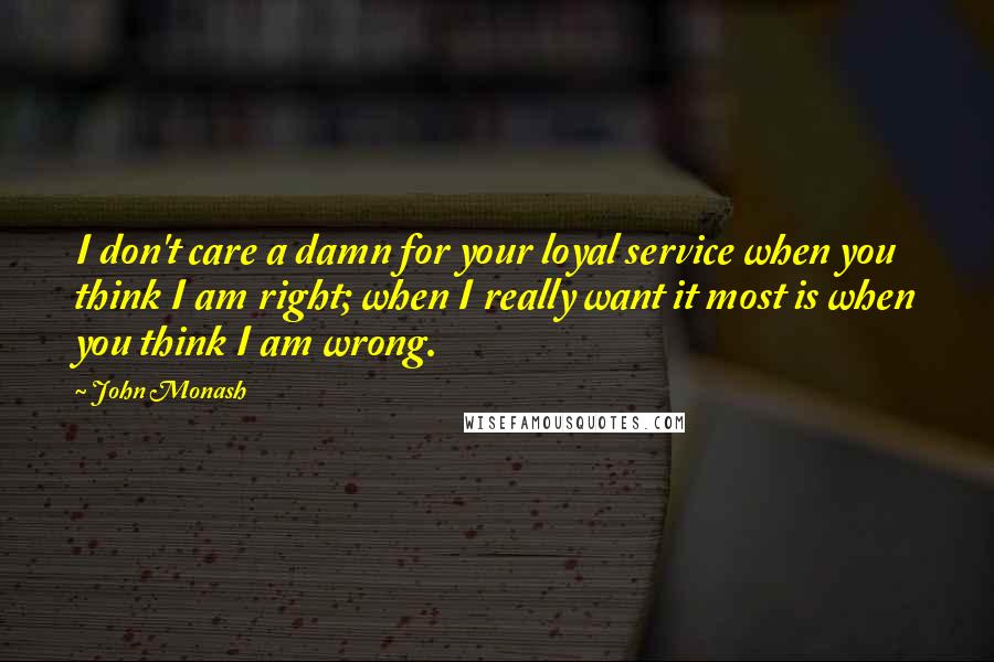 John Monash Quotes: I don't care a damn for your loyal service when you think I am right; when I really want it most is when you think I am wrong.