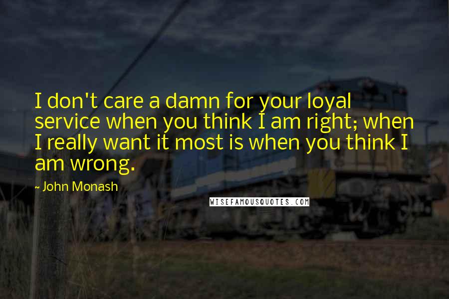 John Monash Quotes: I don't care a damn for your loyal service when you think I am right; when I really want it most is when you think I am wrong.