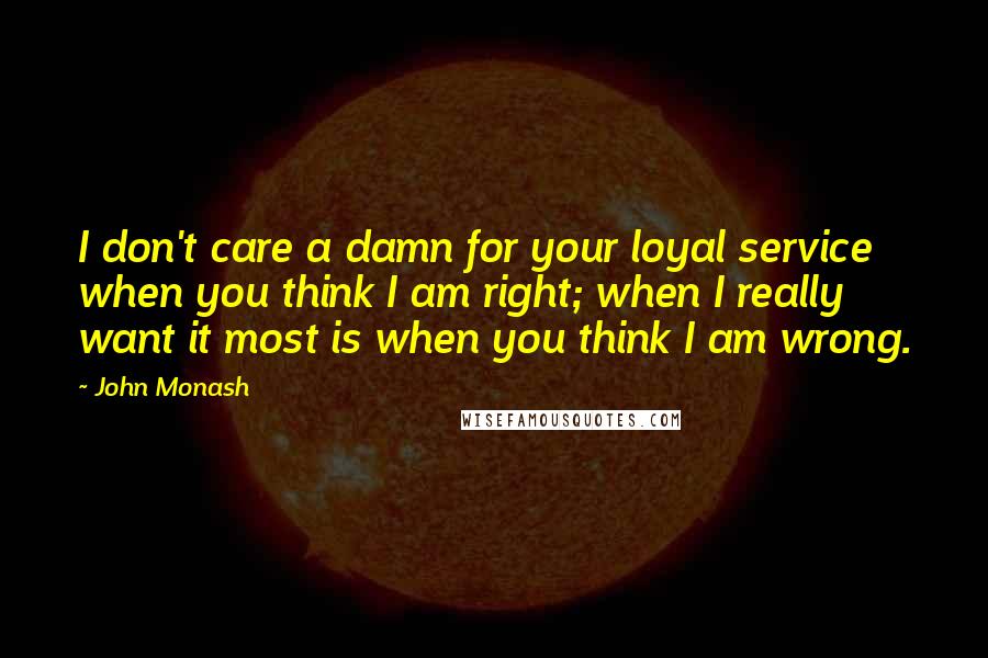 John Monash Quotes: I don't care a damn for your loyal service when you think I am right; when I really want it most is when you think I am wrong.