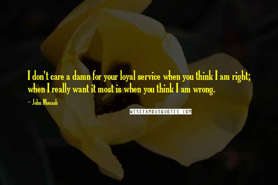 John Monash Quotes: I don't care a damn for your loyal service when you think I am right; when I really want it most is when you think I am wrong.