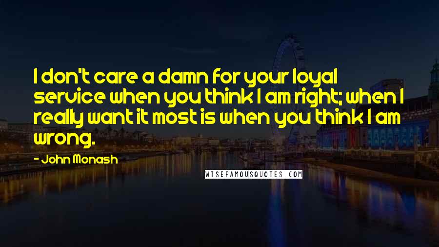 John Monash Quotes: I don't care a damn for your loyal service when you think I am right; when I really want it most is when you think I am wrong.