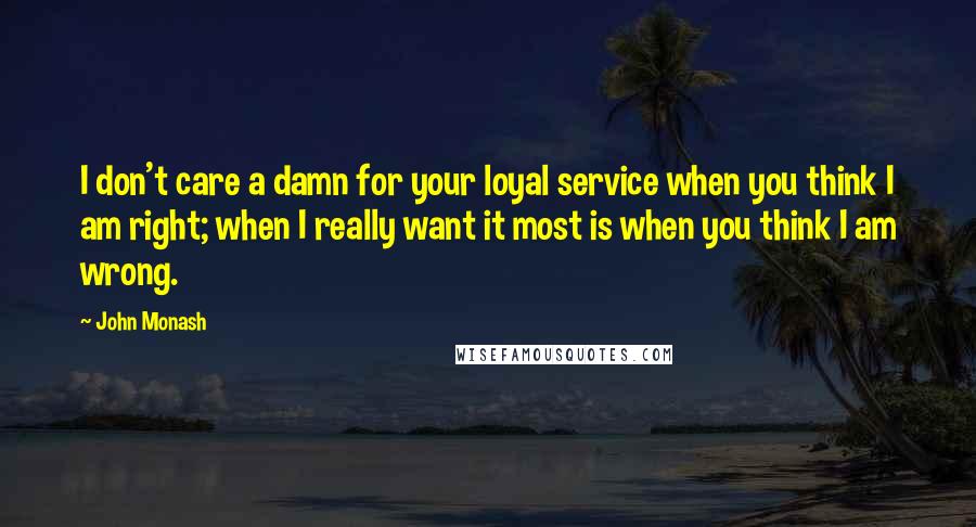 John Monash Quotes: I don't care a damn for your loyal service when you think I am right; when I really want it most is when you think I am wrong.