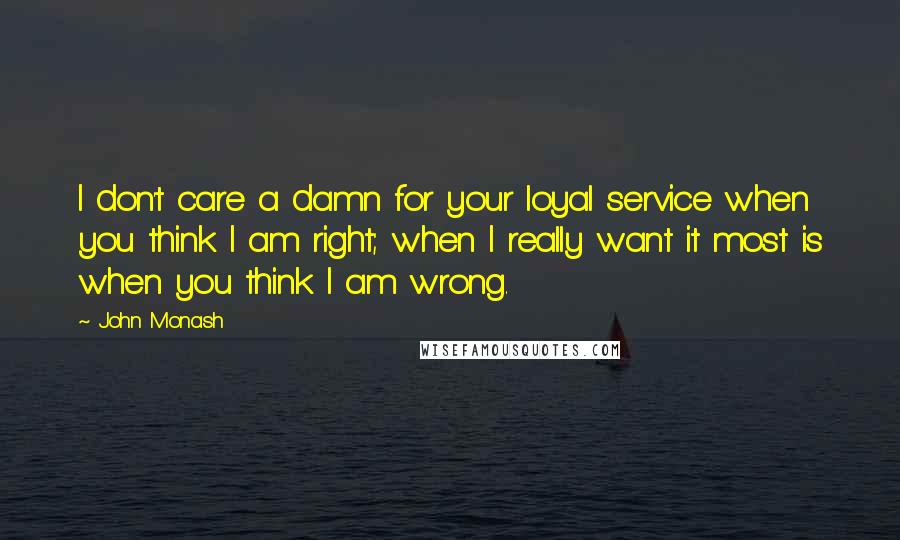 John Monash Quotes: I don't care a damn for your loyal service when you think I am right; when I really want it most is when you think I am wrong.