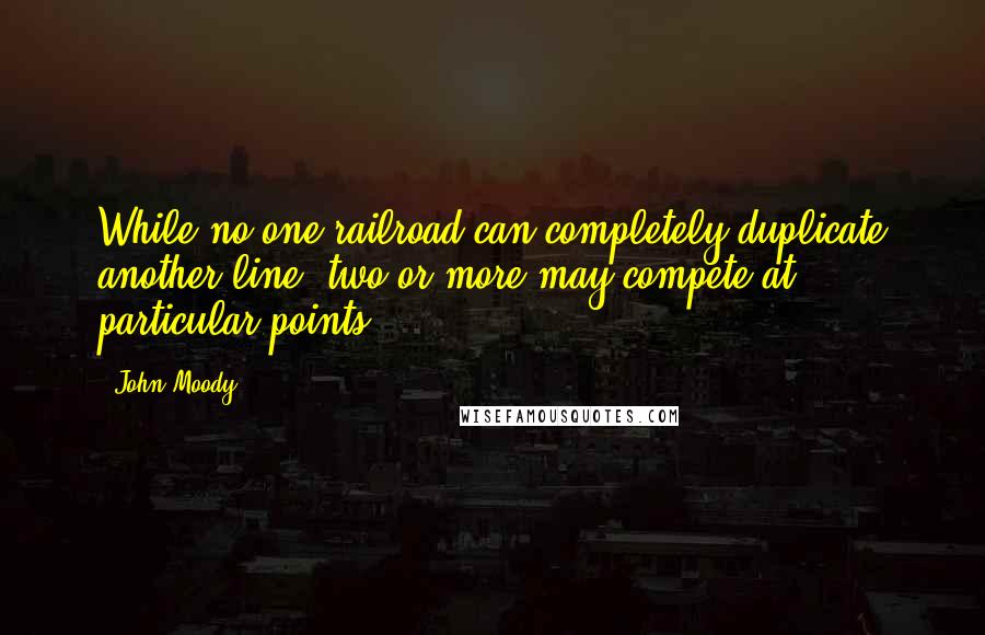 John Moody Quotes: While no one railroad can completely duplicate another line, two or more may compete at particular points.