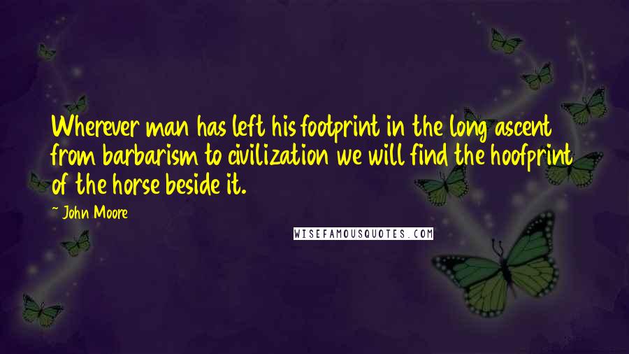 John Moore Quotes: Wherever man has left his footprint in the long ascent from barbarism to civilization we will find the hoofprint of the horse beside it.