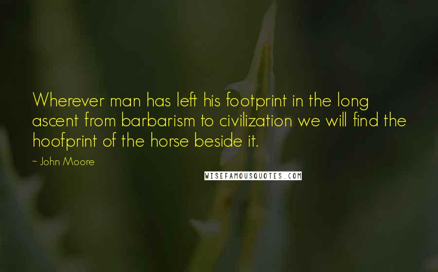 John Moore Quotes: Wherever man has left his footprint in the long ascent from barbarism to civilization we will find the hoofprint of the horse beside it.