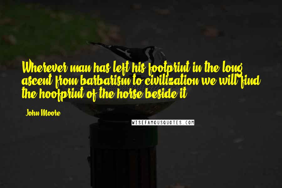 John Moore Quotes: Wherever man has left his footprint in the long ascent from barbarism to civilization we will find the hoofprint of the horse beside it.