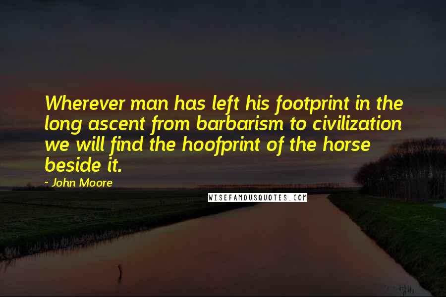 John Moore Quotes: Wherever man has left his footprint in the long ascent from barbarism to civilization we will find the hoofprint of the horse beside it.