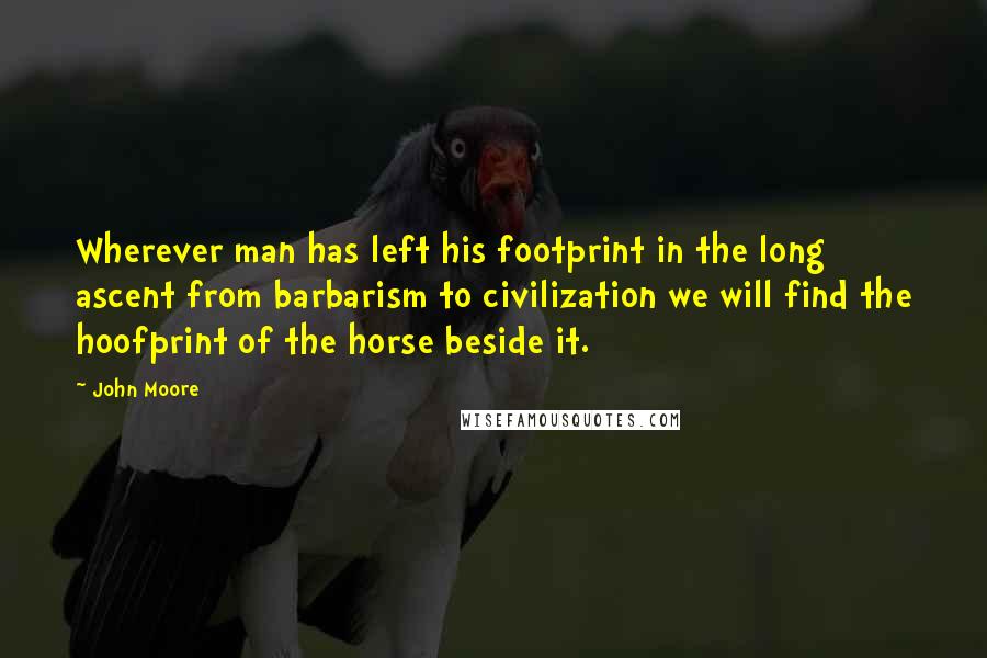 John Moore Quotes: Wherever man has left his footprint in the long ascent from barbarism to civilization we will find the hoofprint of the horse beside it.