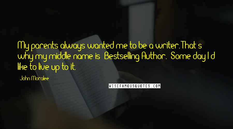 John Moralee Quotes: My parents always wanted me to be a writer. That's why my middle name is "Bestselling Author." Some day I'd like to live up to it.