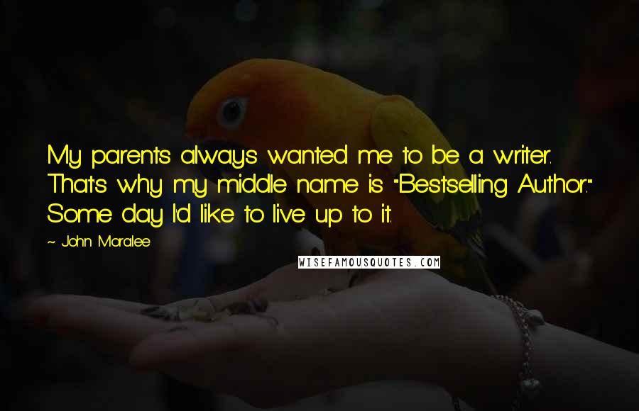 John Moralee Quotes: My parents always wanted me to be a writer. That's why my middle name is "Bestselling Author." Some day I'd like to live up to it.
