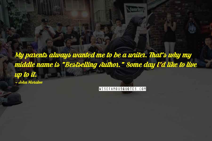 John Moralee Quotes: My parents always wanted me to be a writer. That's why my middle name is "Bestselling Author." Some day I'd like to live up to it.