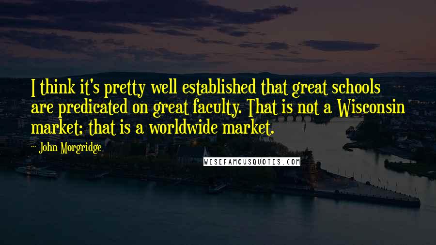 John Morgridge Quotes: I think it's pretty well established that great schools are predicated on great faculty. That is not a Wisconsin market; that is a worldwide market.