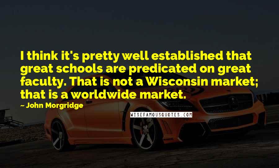 John Morgridge Quotes: I think it's pretty well established that great schools are predicated on great faculty. That is not a Wisconsin market; that is a worldwide market.