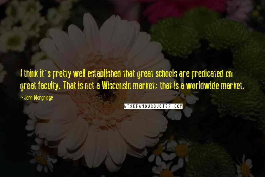 John Morgridge Quotes: I think it's pretty well established that great schools are predicated on great faculty. That is not a Wisconsin market; that is a worldwide market.