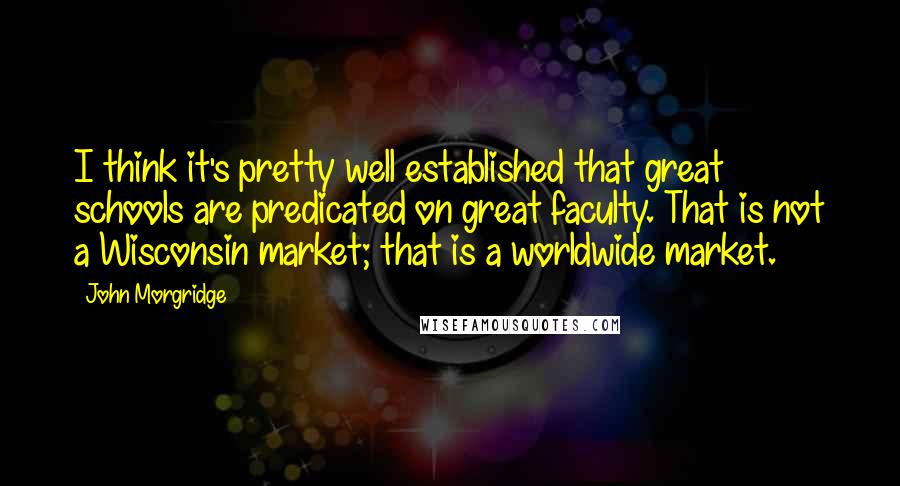 John Morgridge Quotes: I think it's pretty well established that great schools are predicated on great faculty. That is not a Wisconsin market; that is a worldwide market.