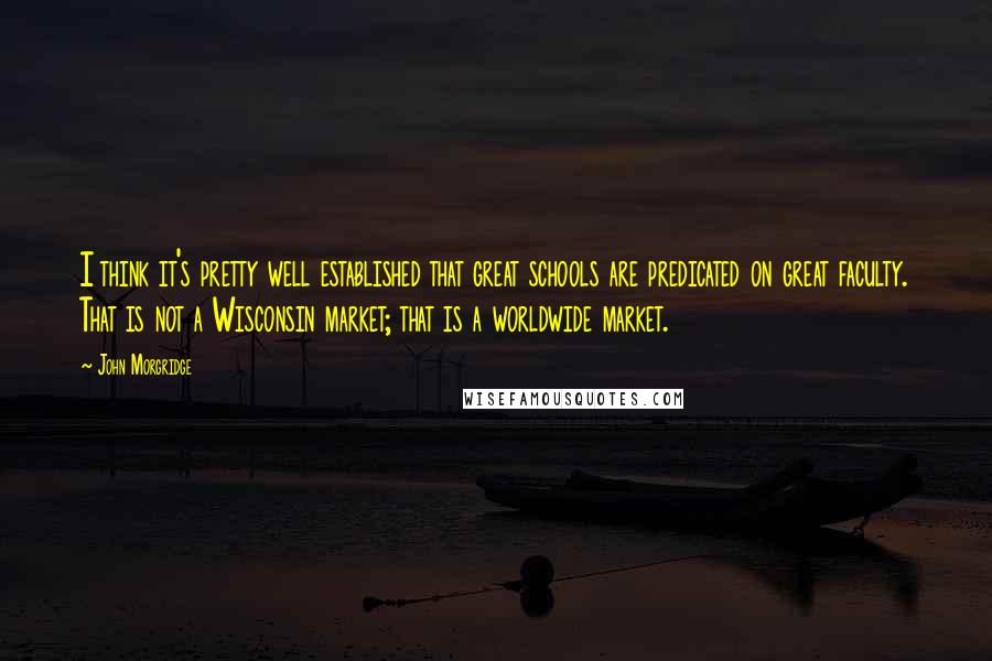 John Morgridge Quotes: I think it's pretty well established that great schools are predicated on great faculty. That is not a Wisconsin market; that is a worldwide market.