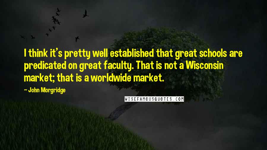 John Morgridge Quotes: I think it's pretty well established that great schools are predicated on great faculty. That is not a Wisconsin market; that is a worldwide market.