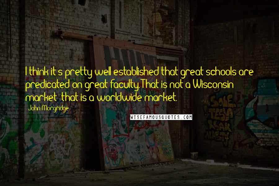 John Morgridge Quotes: I think it's pretty well established that great schools are predicated on great faculty. That is not a Wisconsin market; that is a worldwide market.