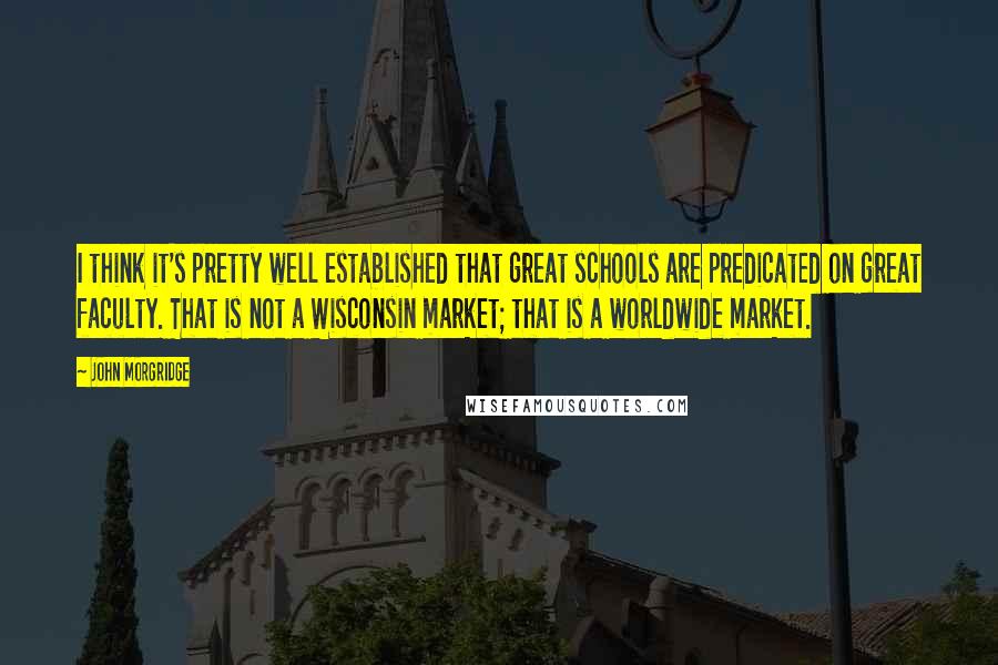 John Morgridge Quotes: I think it's pretty well established that great schools are predicated on great faculty. That is not a Wisconsin market; that is a worldwide market.