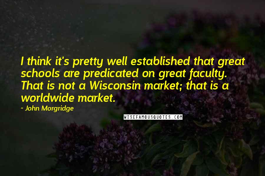 John Morgridge Quotes: I think it's pretty well established that great schools are predicated on great faculty. That is not a Wisconsin market; that is a worldwide market.