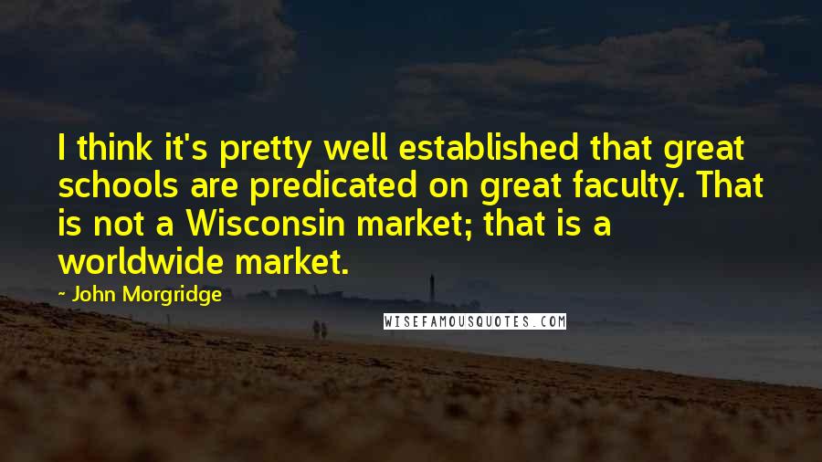 John Morgridge Quotes: I think it's pretty well established that great schools are predicated on great faculty. That is not a Wisconsin market; that is a worldwide market.