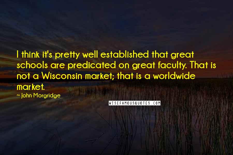 John Morgridge Quotes: I think it's pretty well established that great schools are predicated on great faculty. That is not a Wisconsin market; that is a worldwide market.