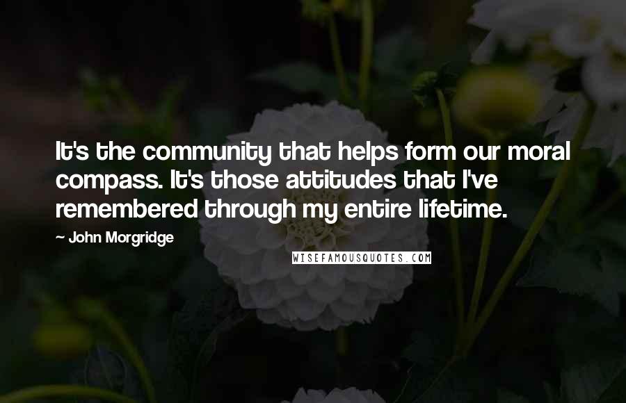 John Morgridge Quotes: It's the community that helps form our moral compass. It's those attitudes that I've remembered through my entire lifetime.