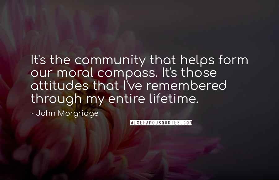John Morgridge Quotes: It's the community that helps form our moral compass. It's those attitudes that I've remembered through my entire lifetime.