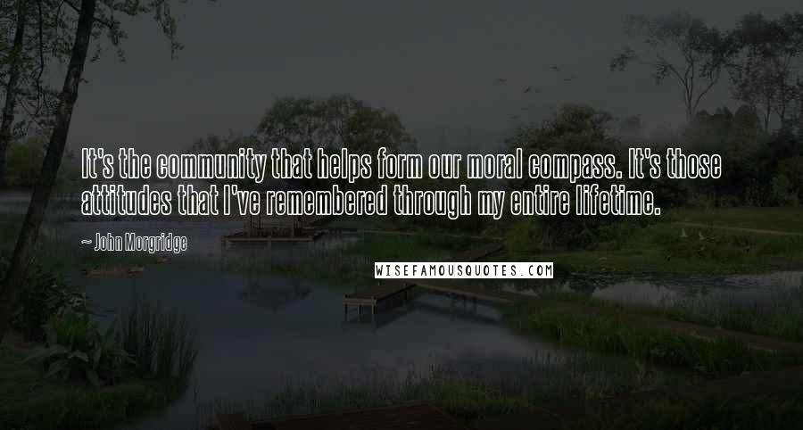 John Morgridge Quotes: It's the community that helps form our moral compass. It's those attitudes that I've remembered through my entire lifetime.