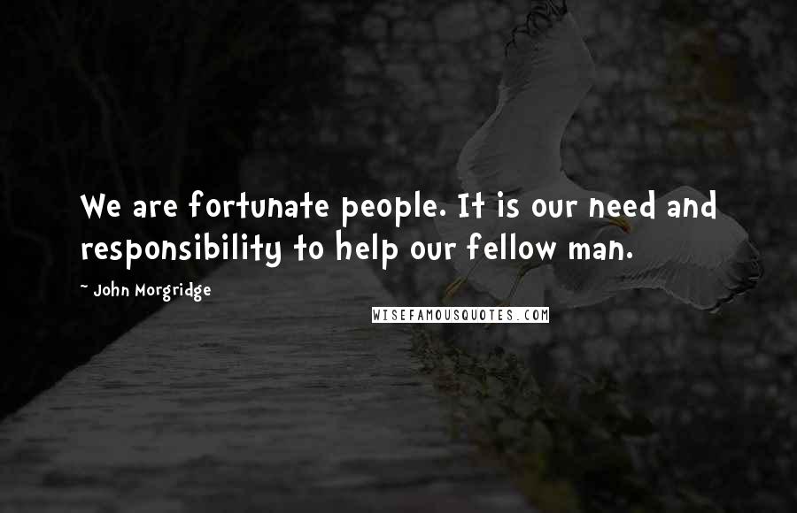 John Morgridge Quotes: We are fortunate people. It is our need and responsibility to help our fellow man.