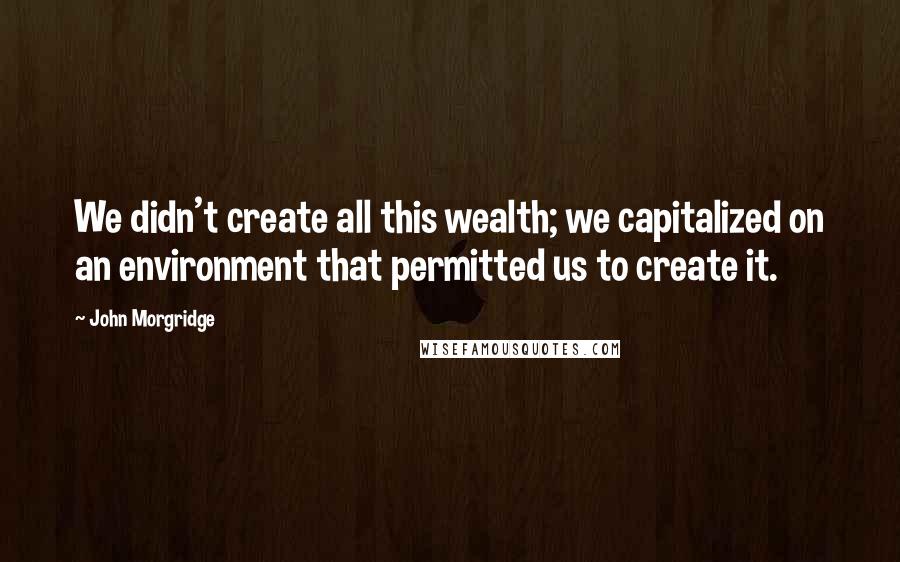 John Morgridge Quotes: We didn't create all this wealth; we capitalized on an environment that permitted us to create it.