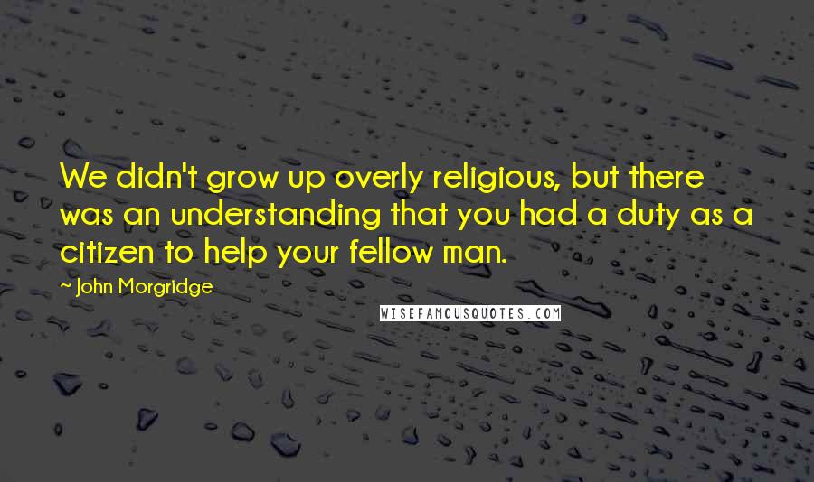 John Morgridge Quotes: We didn't grow up overly religious, but there was an understanding that you had a duty as a citizen to help your fellow man.