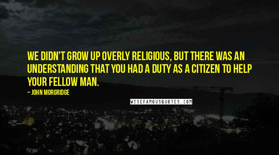 John Morgridge Quotes: We didn't grow up overly religious, but there was an understanding that you had a duty as a citizen to help your fellow man.