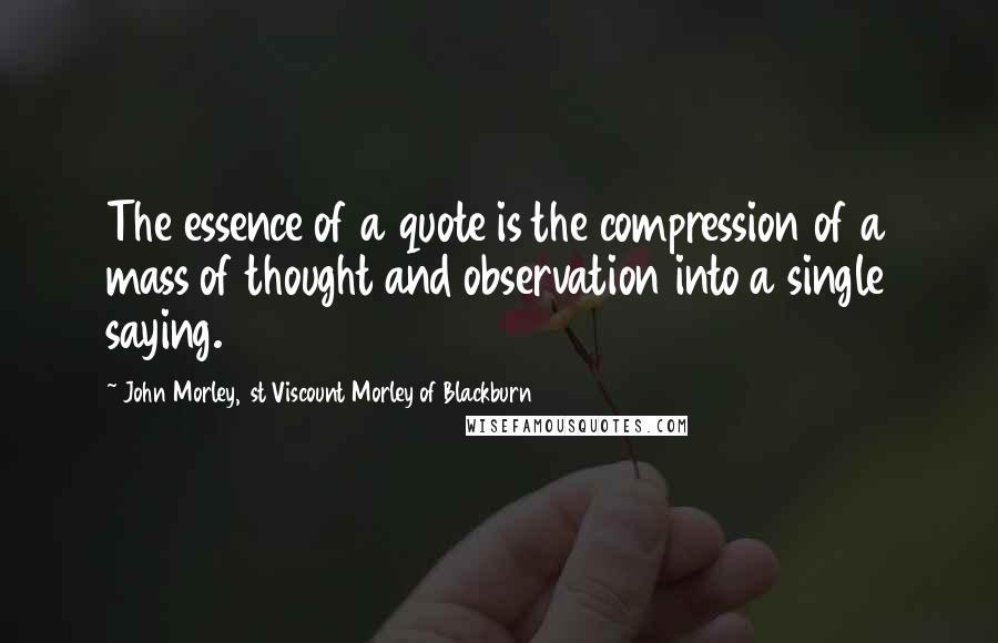 John Morley, 1st Viscount Morley Of Blackburn Quotes: The essence of a quote is the compression of a mass of thought and observation into a single saying.