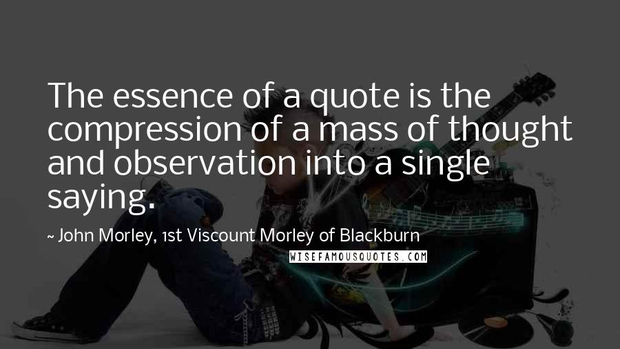 John Morley, 1st Viscount Morley Of Blackburn Quotes: The essence of a quote is the compression of a mass of thought and observation into a single saying.