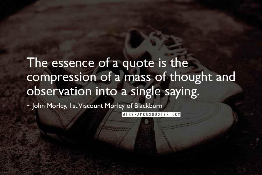 John Morley, 1st Viscount Morley Of Blackburn Quotes: The essence of a quote is the compression of a mass of thought and observation into a single saying.