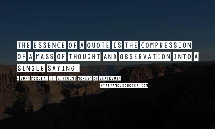 John Morley, 1st Viscount Morley Of Blackburn Quotes: The essence of a quote is the compression of a mass of thought and observation into a single saying.