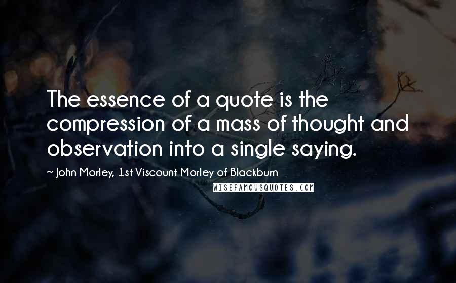 John Morley, 1st Viscount Morley Of Blackburn Quotes: The essence of a quote is the compression of a mass of thought and observation into a single saying.