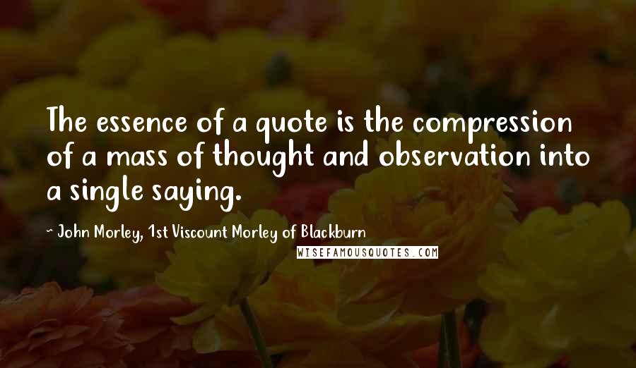 John Morley, 1st Viscount Morley Of Blackburn Quotes: The essence of a quote is the compression of a mass of thought and observation into a single saying.