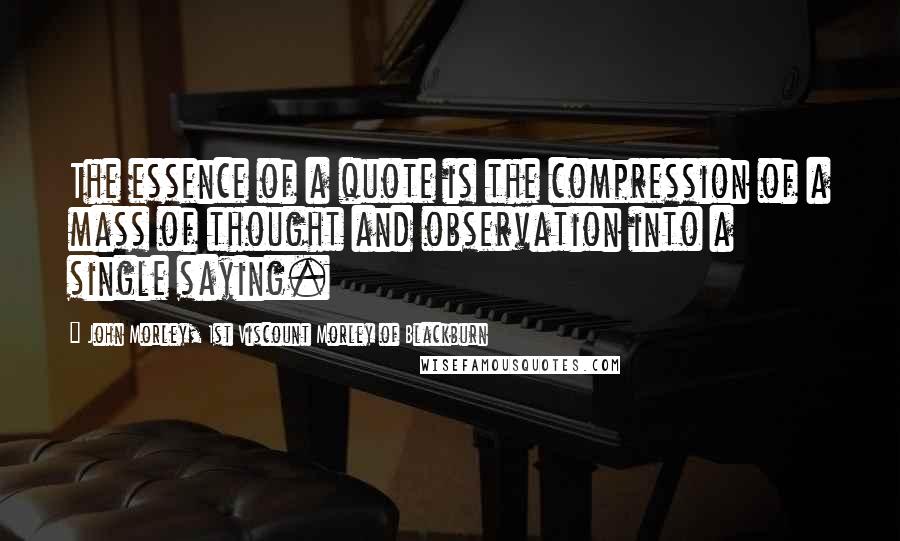 John Morley, 1st Viscount Morley Of Blackburn Quotes: The essence of a quote is the compression of a mass of thought and observation into a single saying.