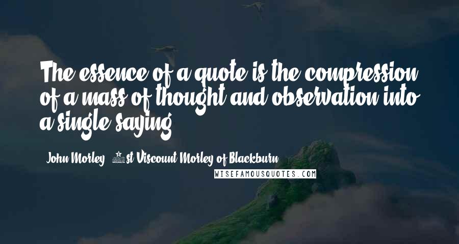 John Morley, 1st Viscount Morley Of Blackburn Quotes: The essence of a quote is the compression of a mass of thought and observation into a single saying.
